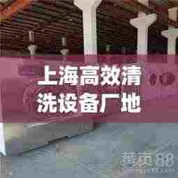 上海高效清洗设备厂地址:上海哪家清洁公司好