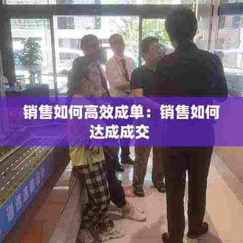 销售如何高效成单：销售如何达成成交 