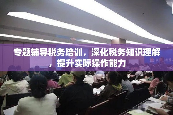 专题辅导税务培训,深化税务知识理解,提升实际操作能力