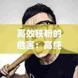 高效铁粉的危害：高纯度铁粉对人体有伤害吗 