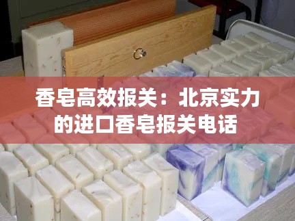 香皂高效报关:北京实力的进口香皂报关电话