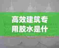 高效建筑专用胶水是什么:做建筑胶水用什么样水好