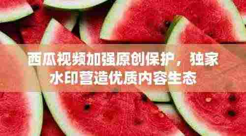 西瓜视频加强原创保护,独家水印营造优质内容生态