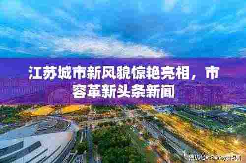 江苏城市新风貌惊艳亮相,市容革新头条新闻