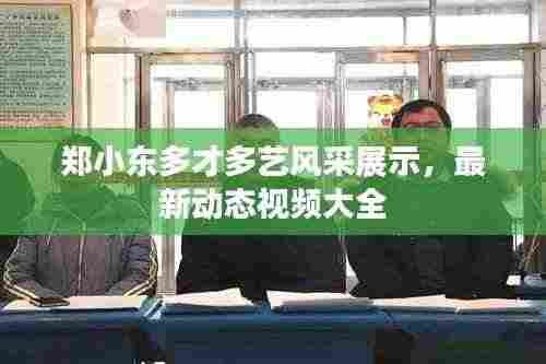 郑小东多才多艺风采展示,最新动态视频大全