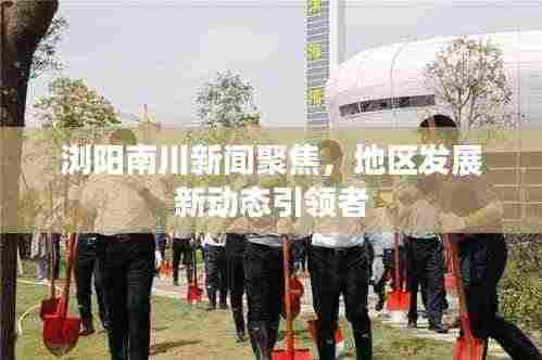 浏阳南川新闻聚焦，地区发展新动态引领者