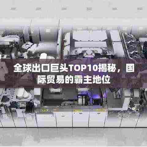 全球出口巨头TOP10揭秘,国际贸易的霸主地位